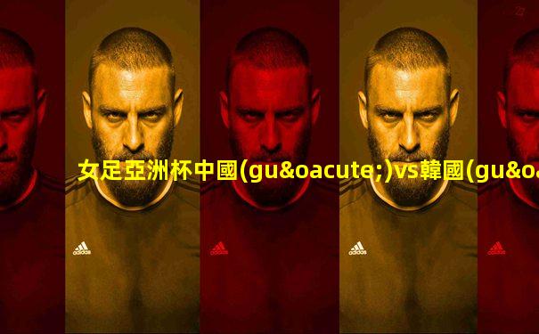 女足亞洲杯中國(guó)vs韓國(guó)下半場(chǎng)賠率